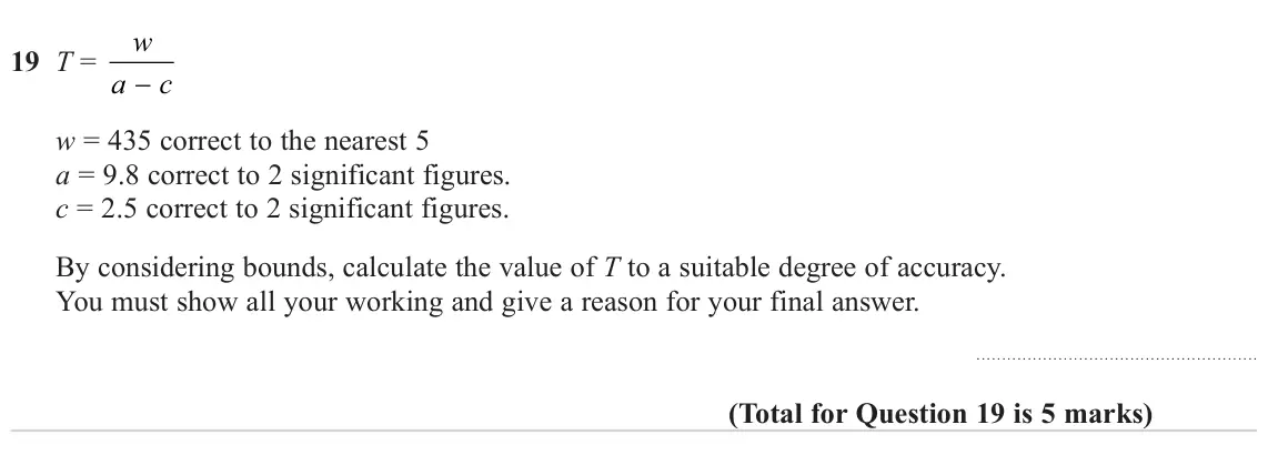 November 2024 Paper 2H, question 19: T = a c − w = 435 correct to the nearest 5 a = 9.8 correct to 2 significant figures. c = 2.5 correct to 2 significant figures. By considering bounds, calculate