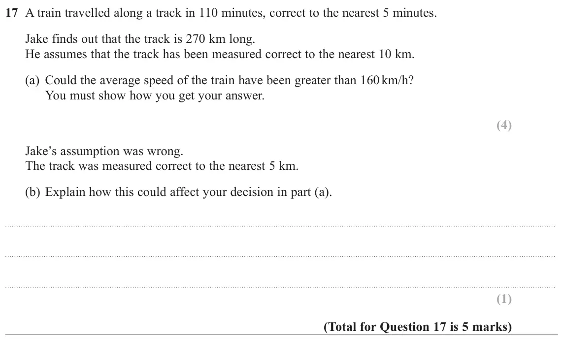 June 2017 Paper 3H, question 17: A train travelled along a track in 110 minutes, correct to the nearest 5 minutes. Jake finds out that the track is 270 km long. He assumes that the track has be