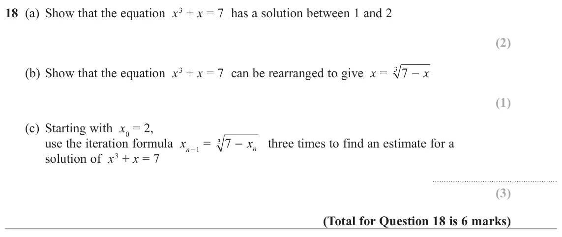 June 2018 Paper 3H, question 18: (a) Show that the equation x3 + x = 7 has a solution between 1 and 2 (b) Show that the equation x3 + x = 7 can be rearranged to give x = 3 − x 7 (c) Starting wi
