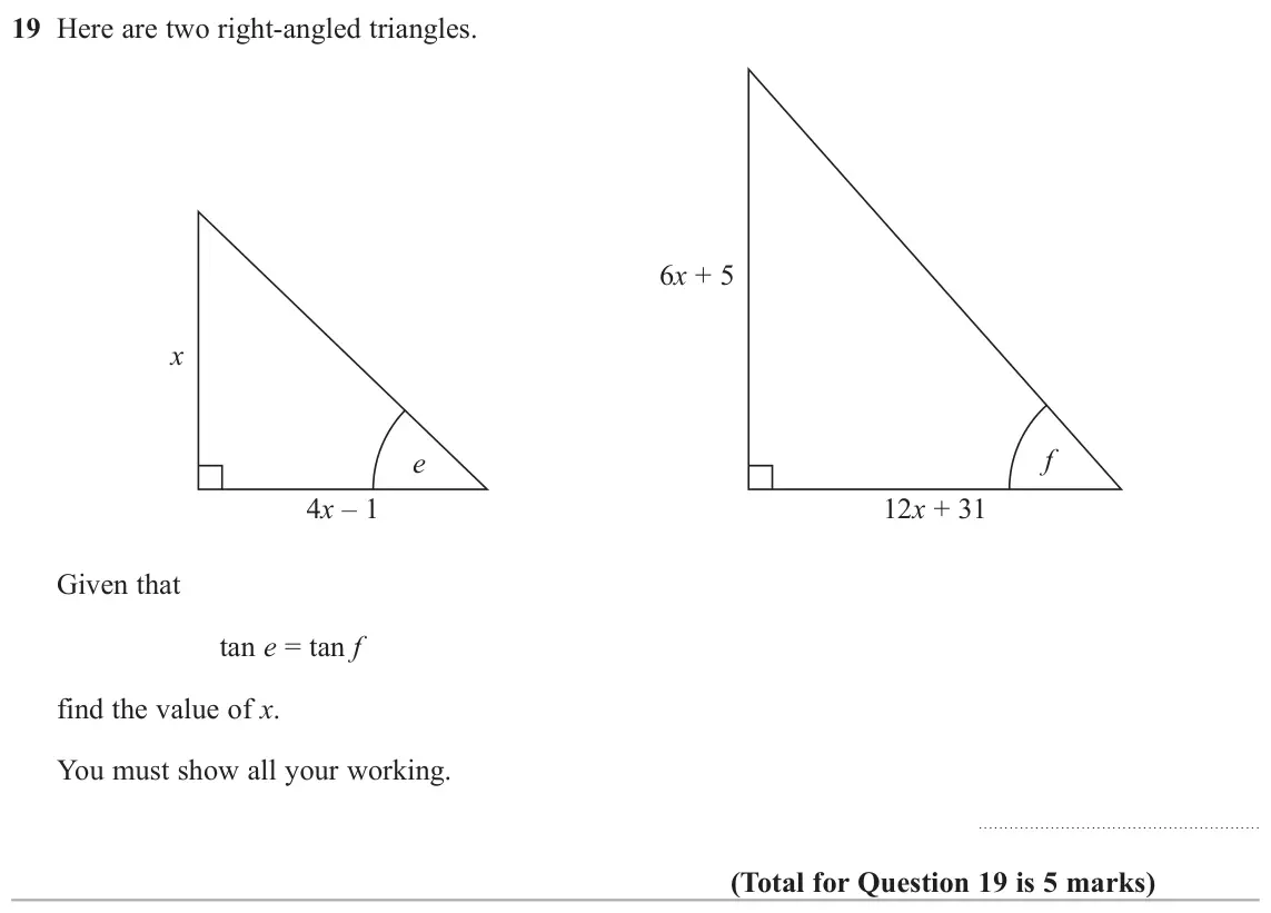 June 2018 Paper 3H, question 19: Here are two right-angled triangles. 6x + 5 x f e 4x – 1 12x + 31 Given that tan e = tan f find the value of x. You must show all your working.