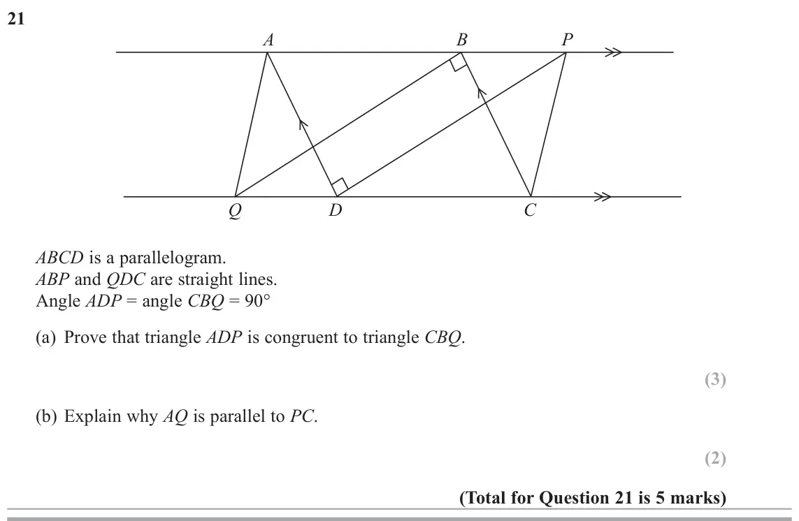 June 2018 Paper 3H, question 21: A B P Q D C ABCD is a parallelogram. ABP and QDC are straight lines. Angle ADP = angle CBQ = 90q (a) Prove that triangle ADP is congruent to triangle CBQ. (b) E