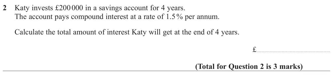 June 2019 Paper 3H, question 2: Katy invests £200 000 in a savings account for 4 years. The account pays compound interest at a rate of 1.5 % per annum. Calculate the total amount of interest