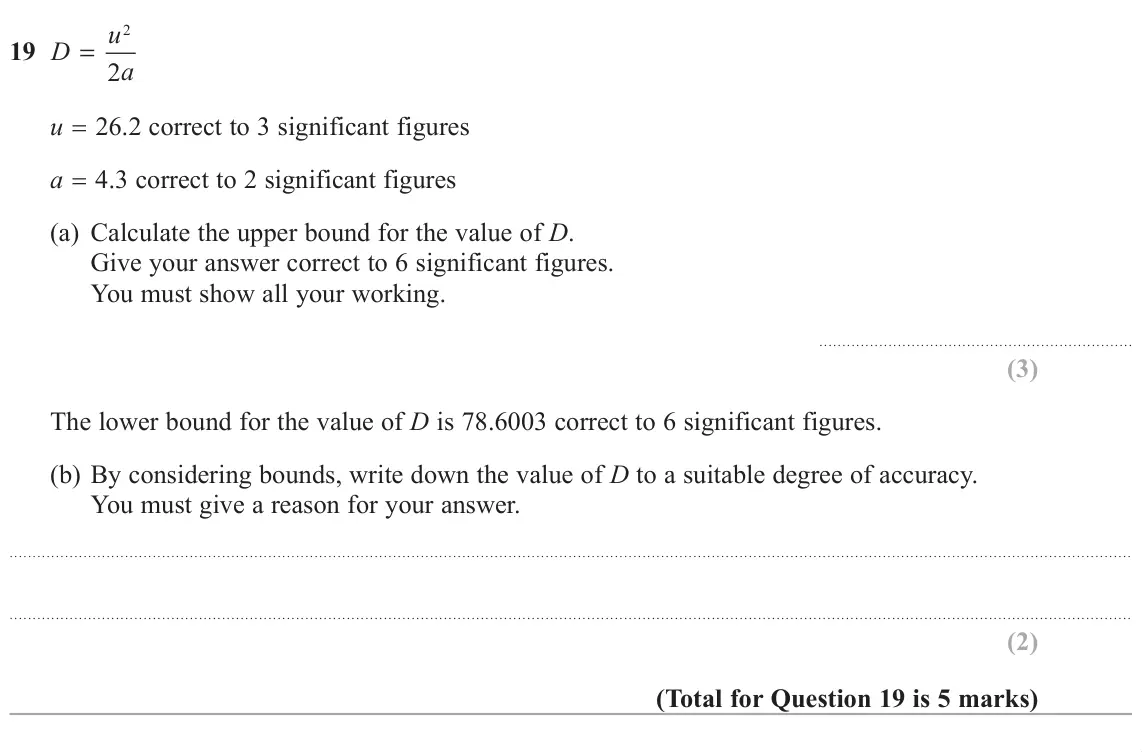 June 2019 Paper 3H, question 19: D = 2 a u 26.2 correct to 3 significant figures a 4.3 correct to 2 significant figures (a) Calculate the upper bound for the value of D. Give your answer correc
