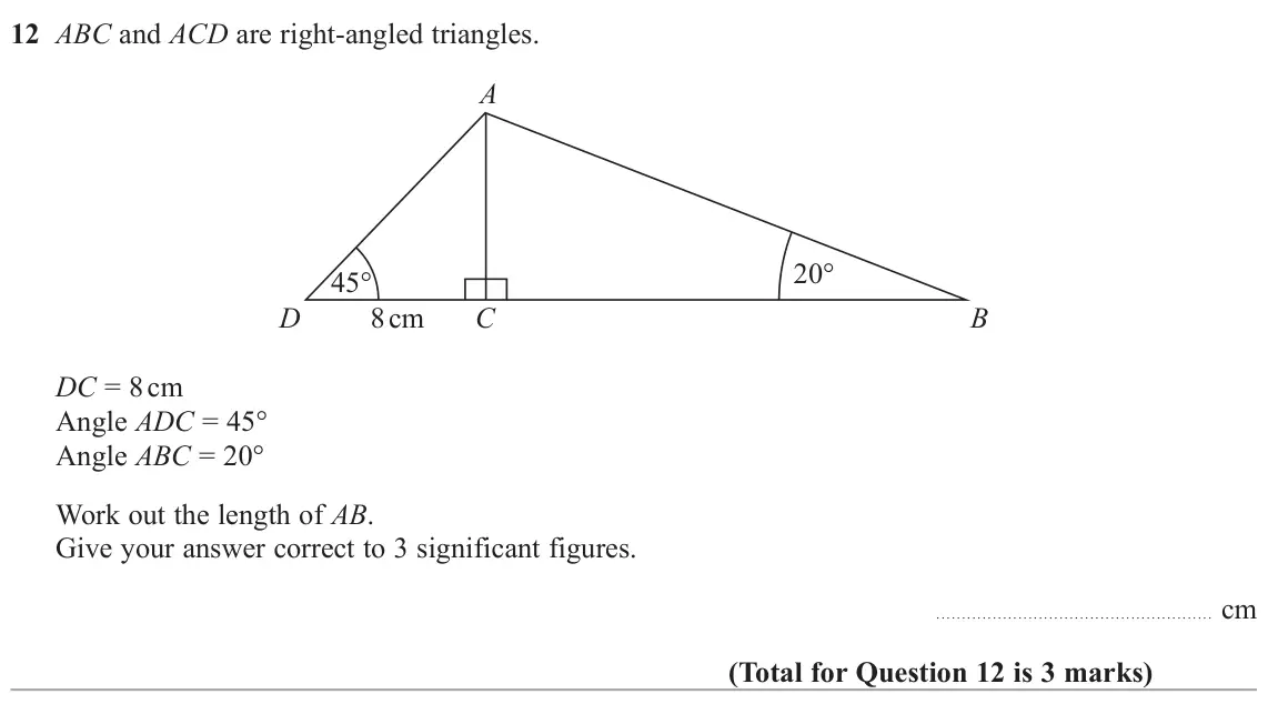 June 2022 Paper 3H, question 12: ABC and ACD are right-angled triangles. A 20° 45° D 8 cm C B DC = 8 cm Angle ADC = 45° Angle ABC = 20° Work out the length of AB. Give your answer correct to 3