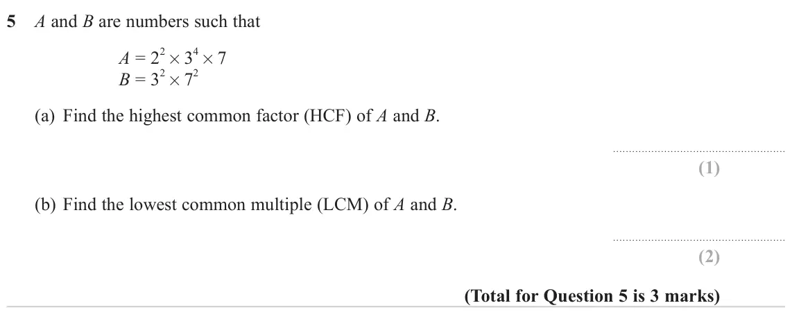 June 2023 Paper 3H, question 5: A and B are numbers such that A = 2 2× 3 4× 7 B = 3 2× 7 2 (a) Find the highest common factor (HCF) of A and B. (b) Find the lowest common multiple (LCM) of A a