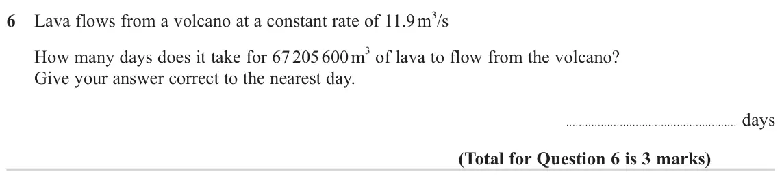 June 2023 Paper 3H, question 6: Lava flows from a volcano at a constant rate of 11.9 m 3/s How many days does it take for 67 205 600 m 3 of lava to flow from the volcano? Give your answer corr