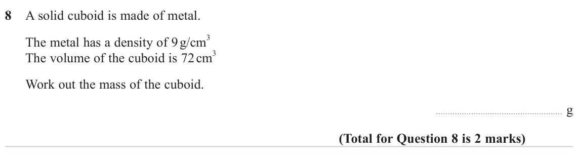 June 2023 Paper 3H, question 8: A solid cuboid is made of metal. The metal has a density of 9 g/cm 3 The volume of the cuboid is 72 cm 3 Work out the mass of the cuboid. g