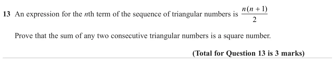 June 2023 Paper 3H, question 13: An expression for the nth term of the sequence of triangular numbers is n n + 1 ( ) 2 Prove that the sum of any two consecutive triangular numbers is a square n