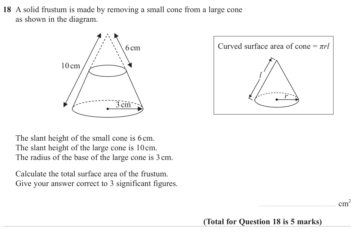 June 2023 Paper 3H, question 18: A solid frustum is made by removing a small cone from a large cone as shown in the diagram. Curved surface area of cone = πrl 6 cm 10 cm l r 3 cm The slant heig