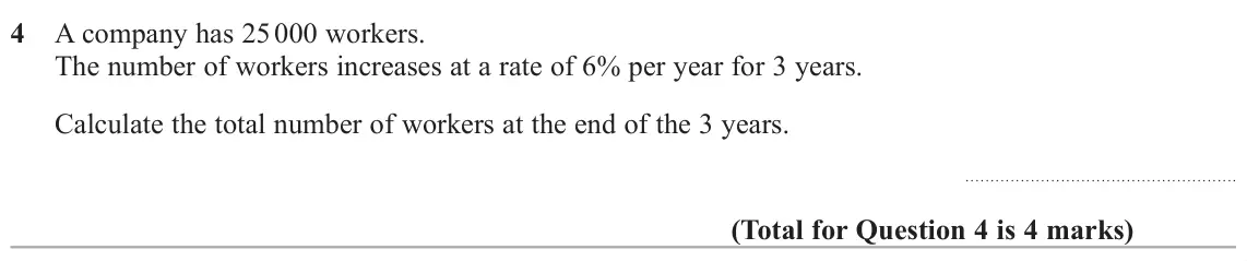 June 2024 Paper 3H, question 4: A company has 25 000 workers. The number of workers increases at a rate of 6% per year for 3 years. Calculate the total number of workers at the end of the 3 ye