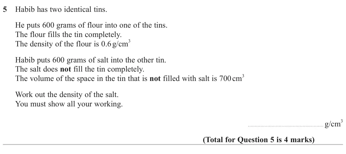 June 2024 Paper 3H, question 5: Habib has two identical tins. He puts 600 grams of flour into one of the tins. The flour fills the tin completely. The density of the flour is 0.6 g/cm 3 Habib 
