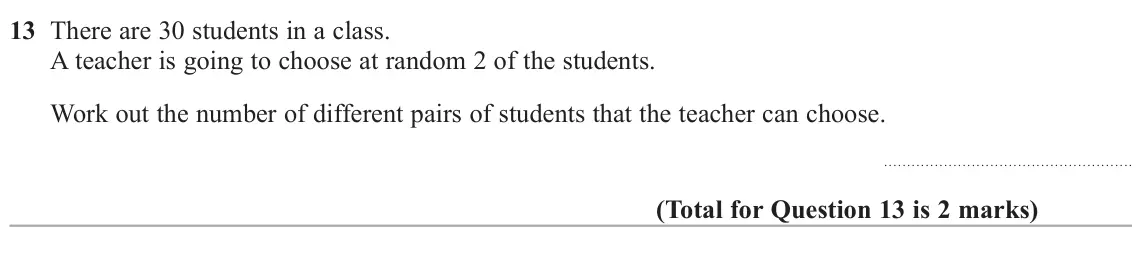 June 2024 Paper 3H, question 13: There are 30 students in a class. A teacher is going to choose at random 2 of the students. Work out the number of different pairs of students that the teacher