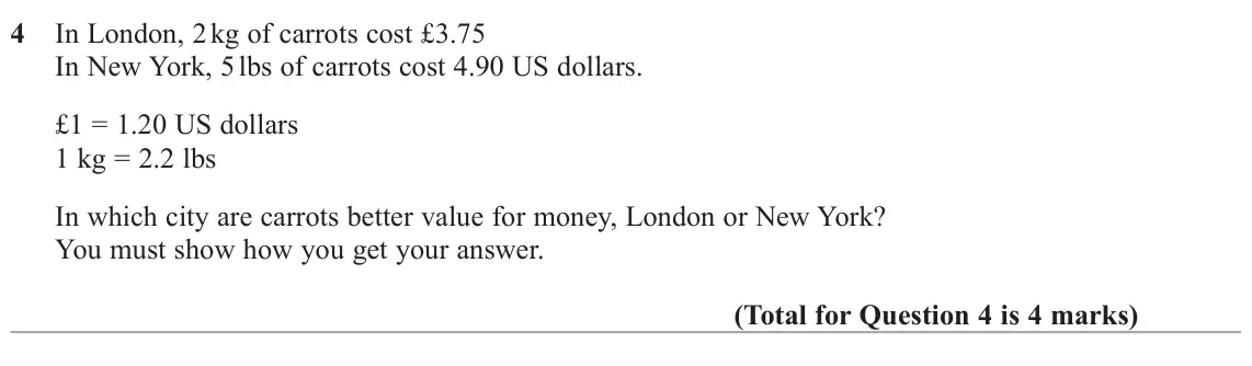 June 2025 Paper 3H, question 4: In London, 2 kg of carrots cost £3.75 In New York, 5 lbs of carrots cost 4.90 US dollars. £1 = 1.20 US dollars 1 kg = 2.2 lbs In which city are carrots better v