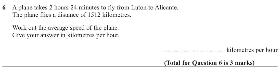 June 2025 Paper 3H, question 6: A plane takes 2 hours 24 minutes to fly from Luton to Alicante. The plane flies a distance of 1512 kilometres. Work out the average speed of the plane. Give you