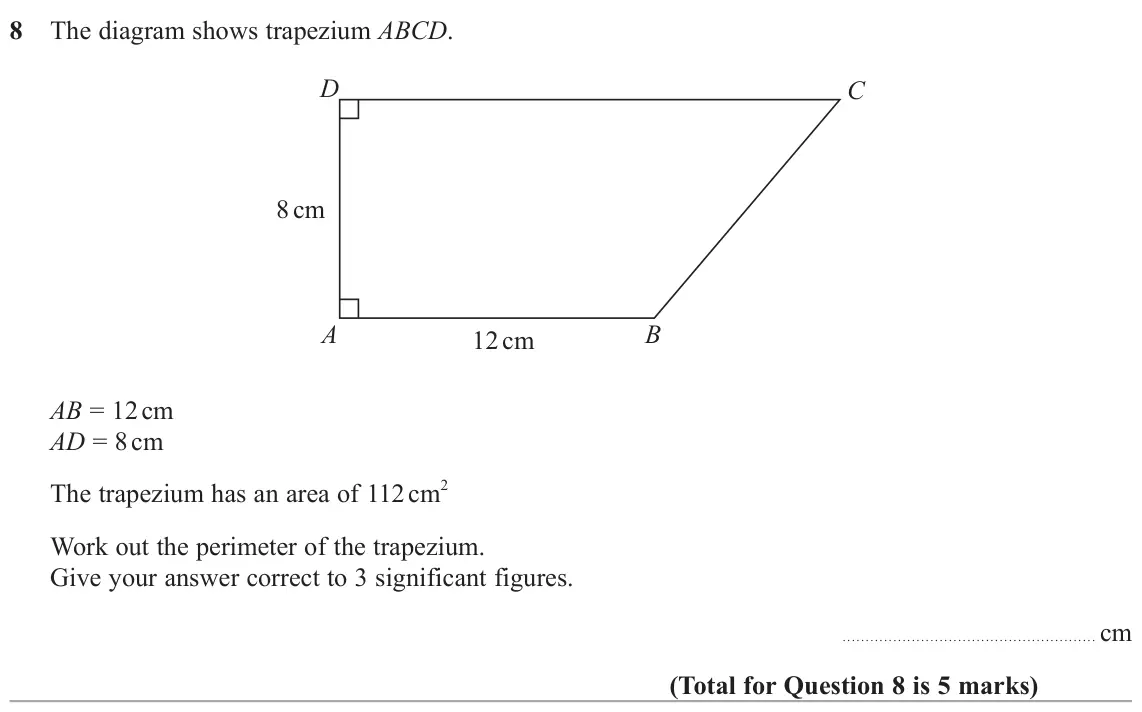 June 2025 Paper 3H, question 8: The diagram shows trapezium ABCD. D C 8 cm A B 12 cm AB = 12 cm AD = 8 cm The trapezium has an area of 112 cm 2 Work out the perimeter of the trapezium. Give yo