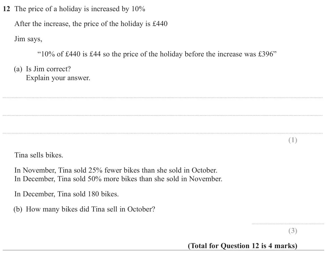 June 2025 Paper 3H, question 12: The price of a holiday is increased by 10% After the increase, the price of the holiday is £440 Jim says, “10% of £440 is £44 so the price of the holiday before