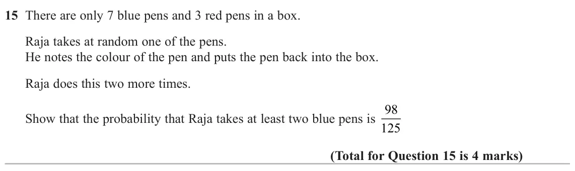 June 2025 Paper 3H, question 15: There are only 7 blue pens and 3 red pens in a box. Raja takes at random one of the pens. He notes the colour of the pen and puts the pen back into the box. Raj