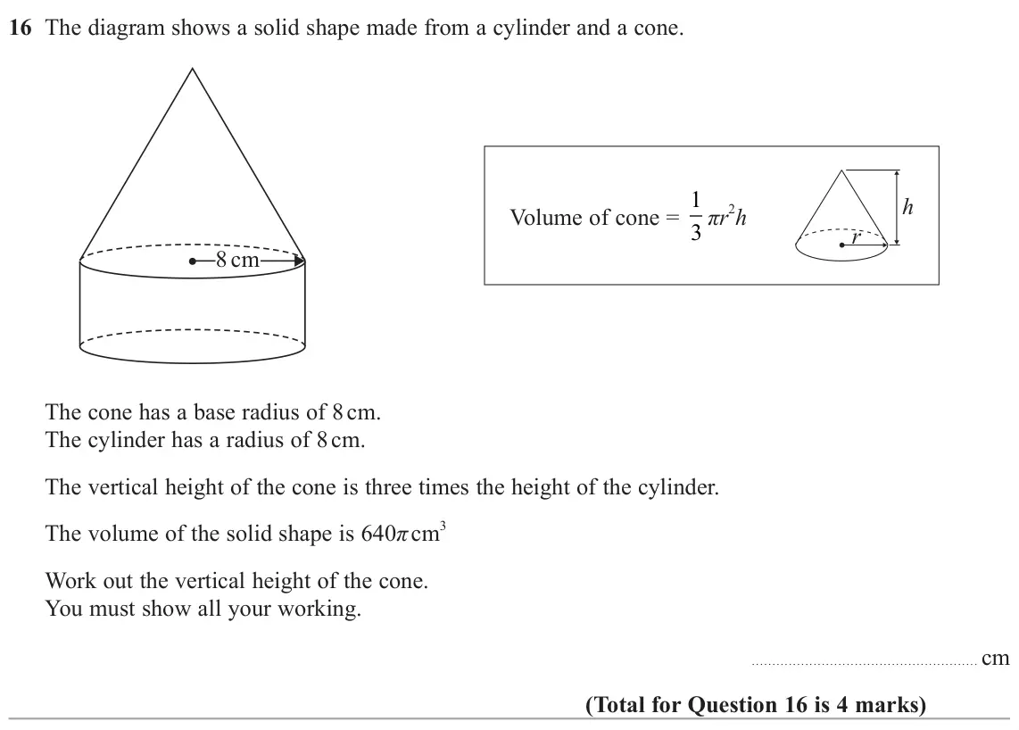 June 2025 Paper 3H, question 16: The diagram shows a solid shape made from a cylinder and a cone. Volume of cone = 1 h 3 πr 2h r 8 cm The cone has a base radius of 8 cm. The cylinder has a radi