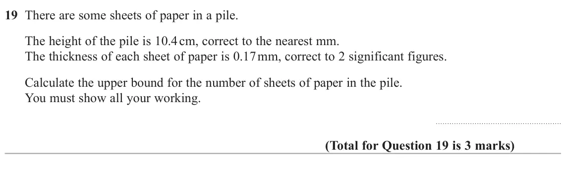 June 2025 Paper 3H, question 19: There are some sheets of paper in a pile. The height of the pile is 10.4 cm, correct to the nearest mm. The thickness of each sheet of paper is 0.17 mm, correct