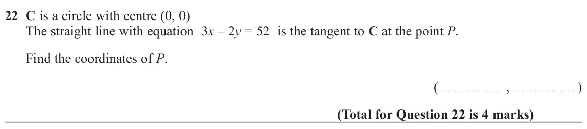 June 2025 Paper 3H, question 22: C is a circle with centre (0, 0) The straight line with equation 3x – 2y = 52 is the tangent to C at the point P. Find the coordinates of P. ( , )