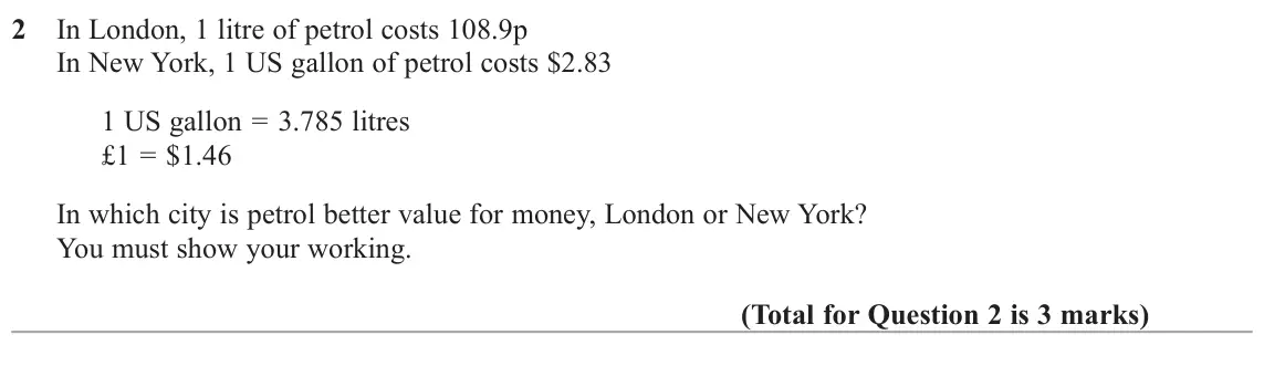 November 2017 Paper 3H, question 2: In London, 1 litre of petrol costs 108.9p In New York, 1 US gallon of petrol costs $2.83 1 US gallon = 3.785 litres £1 = $1.46 In which city is petrol better va