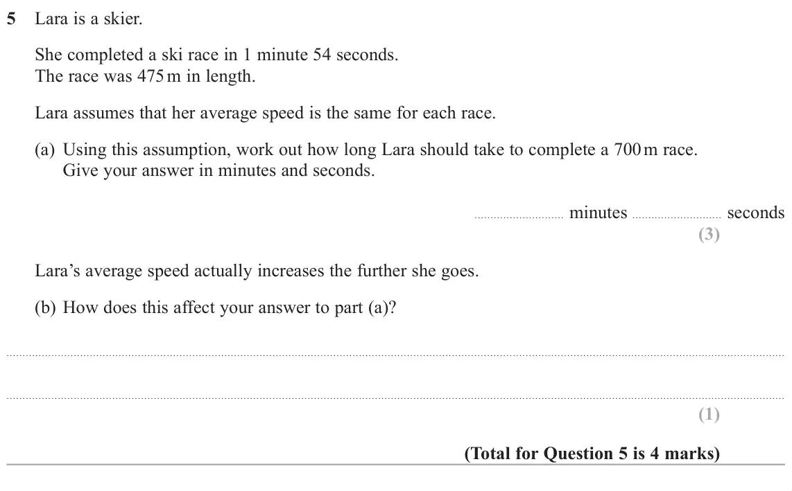 November 2018 Paper 3H, question 5: Lara is a skier. She completed a ski race in 1 minute 54 seconds. The race was 475 m in length. Lara assumes that her average speed is the same for each race. (