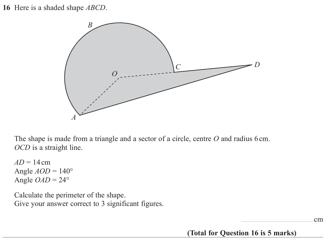 November 2018 Paper 3H, question 16: Here is a shaded shape ABCD. B D C O A The shape is made from a triangle and a sector of a circle, centre O and radius 6 cm. OCD is a straight line. AD = 14 cm 