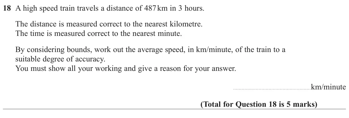November 2018 Paper 3H, question 18: A high speed train travels a distance of 487 km in 3 hours. The distance is measured correct to the nearest kilometre. The time is measured correct to the neare