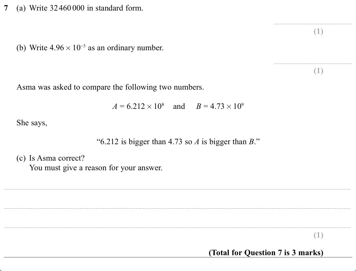 November 2019 Paper 3H, question 7: (a) Write 32 460 000 in standard form. (b) Write 4.96 10 as an ordinary number. Asma was asked to compare the following two numbers. A = 6.212 108 and B = 4.73 