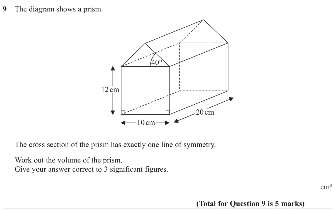 November 2020 Paper 3H, question 9: The diagram shows a prism. 40° 12 cm 20 cm 10 cm The cross section of the prism has exactly one line of symmetry. Work out the volume of the prism. Give your an