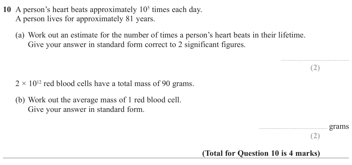 November 2020 Paper 3H, question 10: A person’s heart beats approximately 105 times each day. A person lives for approximately 81 years. (a) Work out an estimate for the number of times a person’s