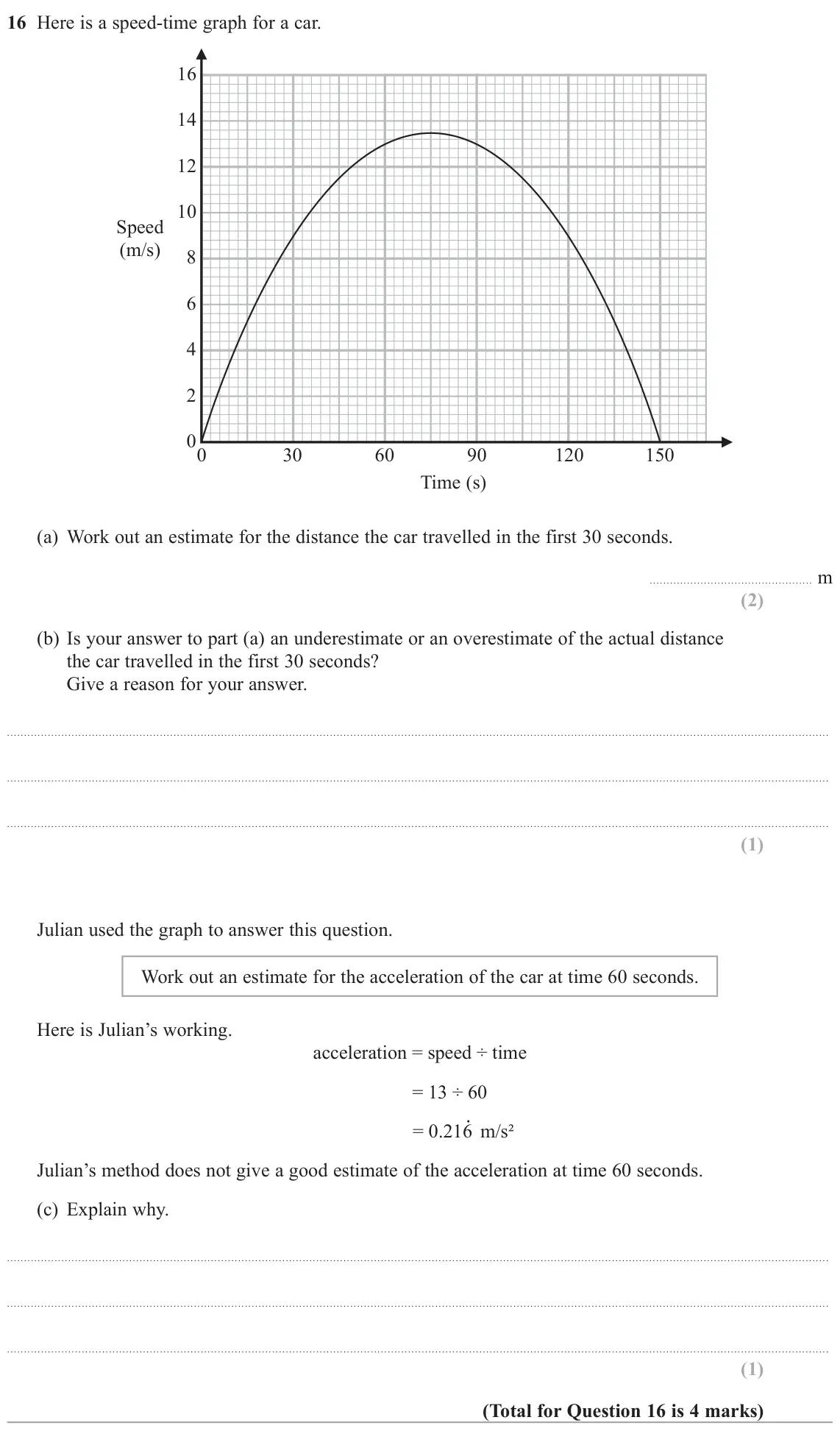 November 2020 Paper 3H, question 16: Here is a speed-time graph for a car. 16 14 12 10 Speed (m/s) 8 6 4 2 0 0 30 60 90 120 150 Time (s) (a) Work out an estimate for the distance the car travelled