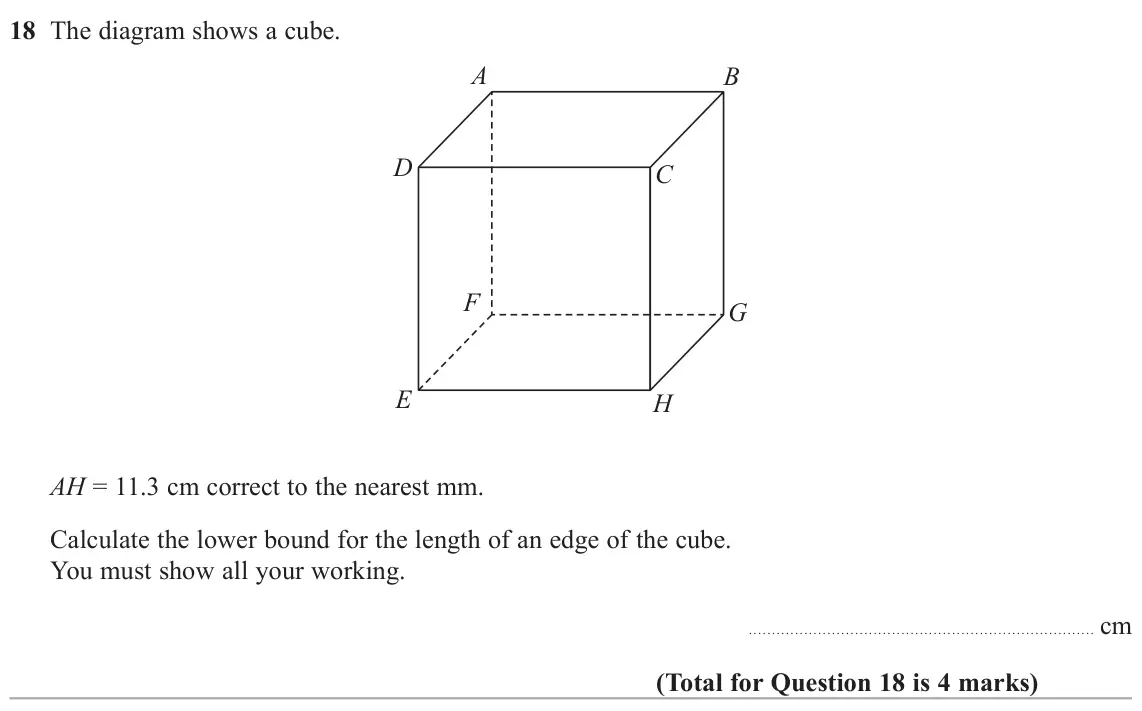 November 2020 Paper 3H, question 18: The diagram shows a cube. A B D C F G E H AH = 11.3 cm correct to the nearest mm. Calculate the lower bound for the length of an edge of the cube. You must show