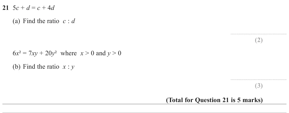 November 2020 Paper 3H, question 21: 5c + d = c + 4d (a) Find the ratio c : d 6x² = 7xy + 20y² where x ˃ 0 and y ˃ 0 (b) Find the ratio x : y