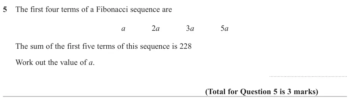 November 2021 Paper 3H, question 5: The first four terms of a Fibonacci sequence are a 2a 3a 5a The sum of the first five terms of this sequence is 228 Work out the value of a.