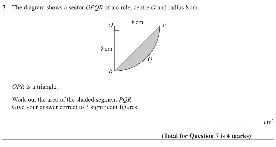 November 2021 Paper 3H, question 7: The diagram shows a sector OPQR of a circle, centre O and radius 8 cm. 8 cm O P 8 cm Q R OPR is a triangle. Work out the area of the shaded segment PQR. Give yo