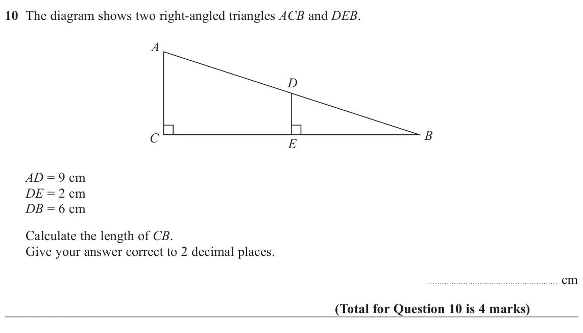 November 2021 Paper 3H, question 10: The diagram shows two right-angled triangles ACB and DEB. A D B C E AD = 9 cm DE = 2 cm DB = 6 cm Calculate the length of CB. Give your answer correct to 2 deci