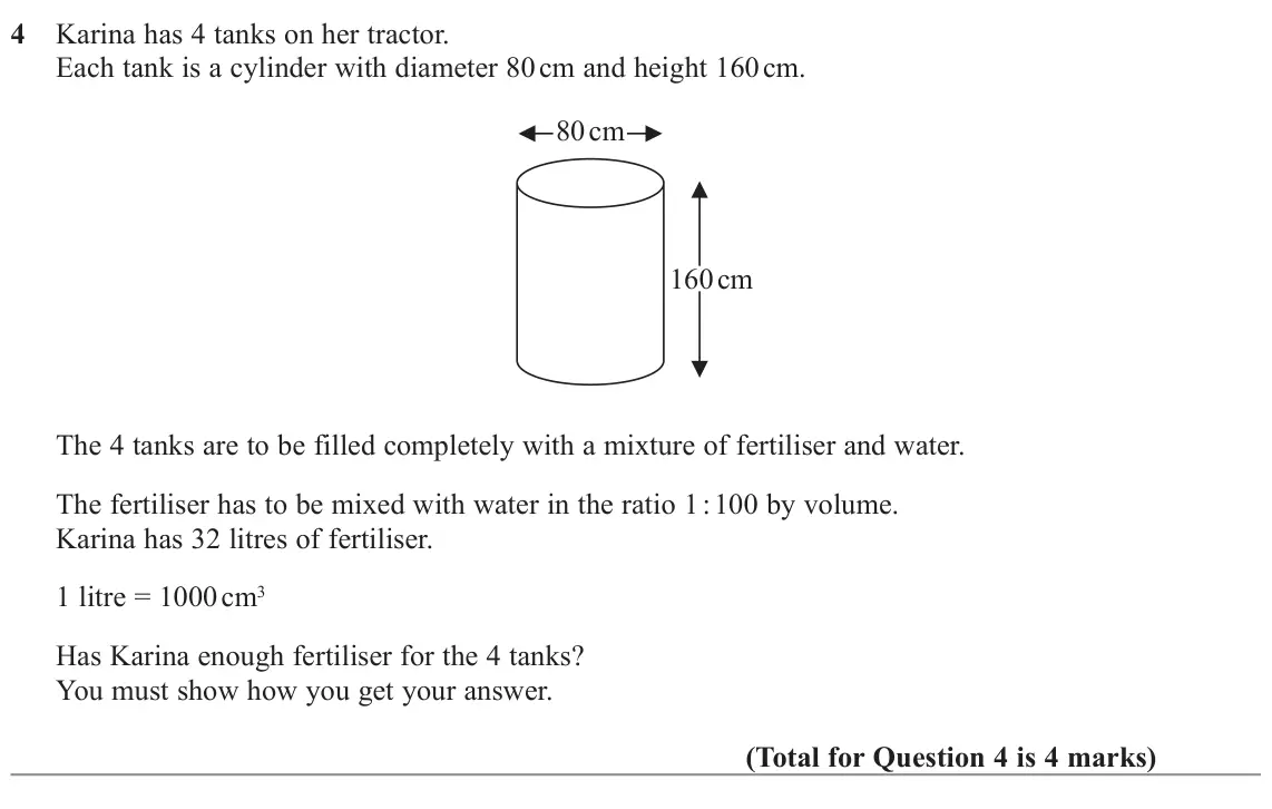 November 2022 Paper 3H, question 4: Karina has 4 tanks on her tractor. Each tank is a cylinder with diameter 80 cm and height 160 cm. 80 cm 160 cm The 4 tanks are to be filled completely with a mi