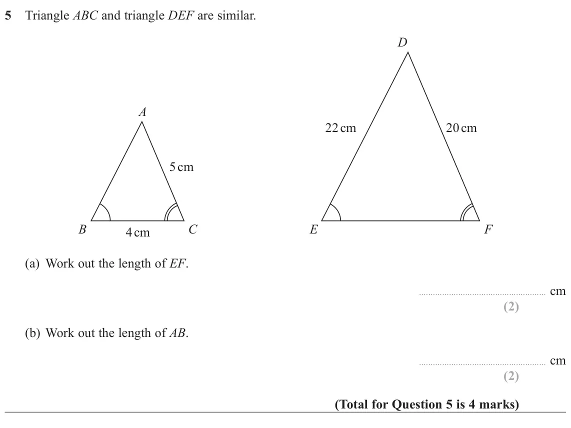 November 2022 Paper 3H, question 5: Triangle ABC and triangle DEF are similar. D A 22 cm 20 cm 5 cm B C E F 4 cm (a) Work out the length of EF. cm (b) Work out the length of AB. cm