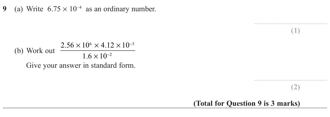 November 2022 Paper 3H, question 9: (a) Write 6.75 × 10−4 as an ordinary number. × × × (b) Work out 2 56 . 10 4 12 . 10 − 6 3 × 1 6 . 10 − 2 Give your answer in standard form.
