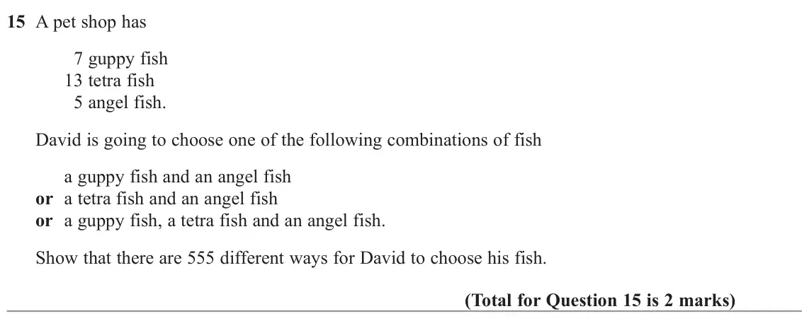 November 2022 Paper 3H, question 15: A pet shop has 7 guppy fish 13 tetra fish 5 angel fish. David is going to choose one of the following combinations of fish a guppy fish and an angel fish or a t