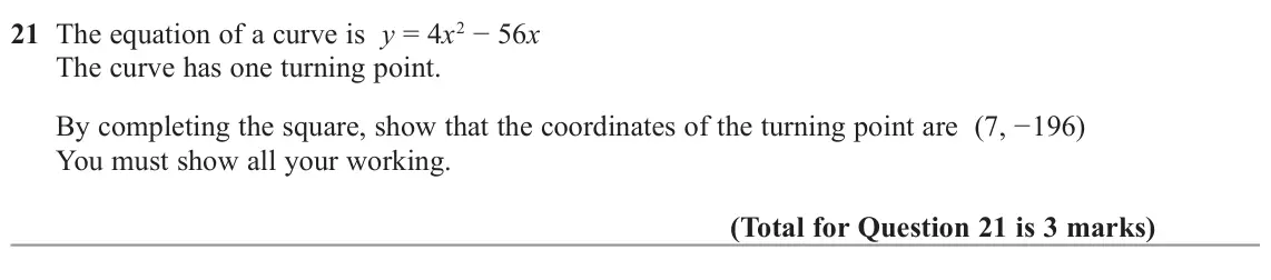 November 2022 Paper 3H, question 21: The equation of a curve is y = 4x2 − 56x The curve has one turning point. By completing the square, show that the coordinates of the turning point are (7, −196)
