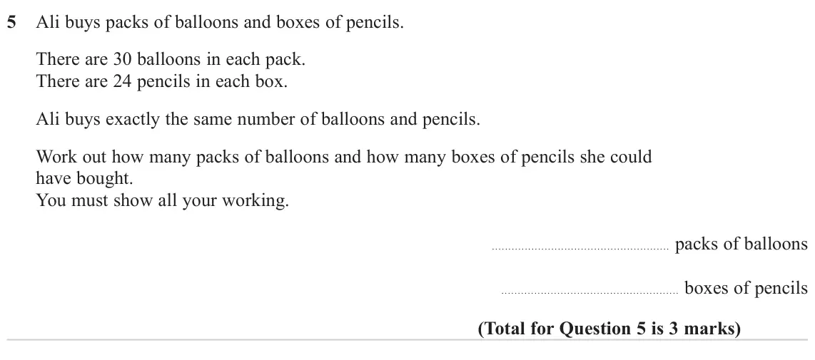 November 2023 Paper 3H, question 5: Ali buys packs of balloons and boxes of pencils. There are 30 balloons in each pack. There are 24 pencils in each box. Ali buys exactly the same number of ballo