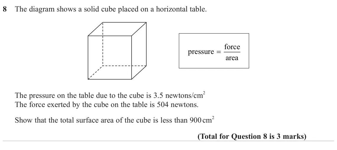 November 2023 Paper 3H, question 8: The diagram shows a solid cube placed on a horizontal table. force = pressure area The pressure on the table due to the cube is 3.5 newtons/cm2 The force exerte
