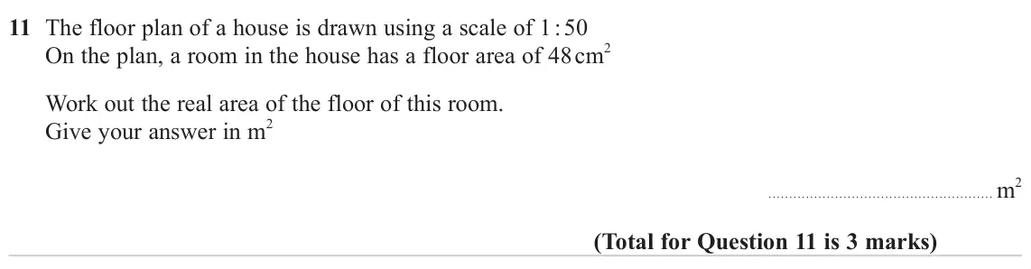 November 2023 Paper 3H, question 11: The floor plan of a house is drawn using a scale of 1 : 50 On the plan, a room in the house has a floor area of 48 cm2 Work out the real area of the floor of th