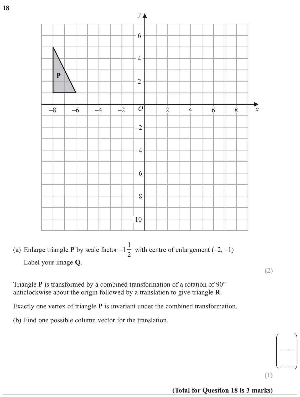 November 2023 Paper 3H, question 18: y 6 4 P 2 O x –8 –6 –4 –2 2 4 6 8 –2 –4 –6 –8 –10 (a) Enlarge triangle P by scale factor –1 1 2 with centre of enlargement (–2, –1) Label your image Q. Triangle