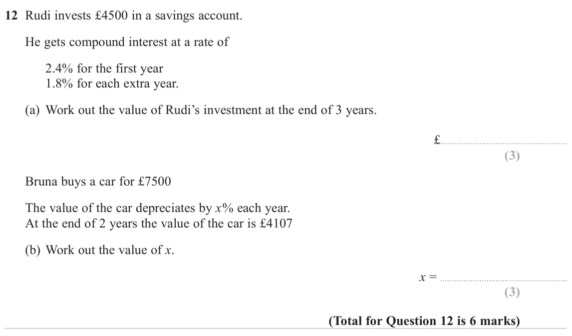 November 2024 Paper 3H, question 12: Rudi invests £4500 in a savings account. He gets compound interest at a rate of 2.4% for the first year 1.8% for each extra year. (a) Work out the value of Rudi