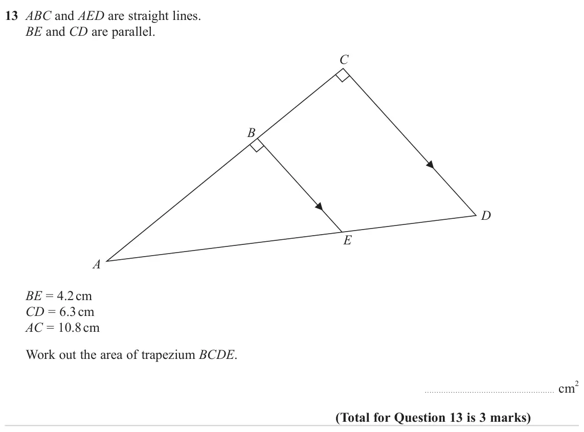 November 2024 Paper 3H, question 13: ABC and AED are straight lines. BE and CD are parallel. C B D E A BE = 4.2 cm CD = 6.3 cm AC = 10.8 cm Work out the area of trapezium BCDE. cm 2