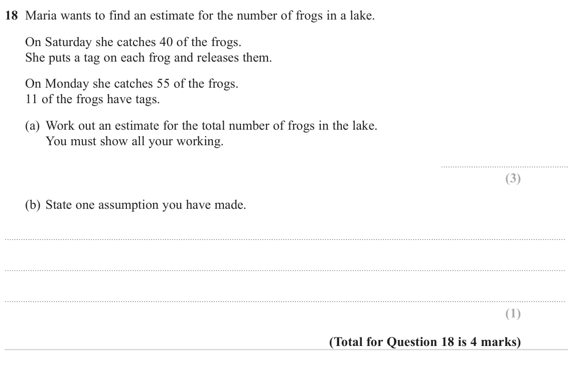 November 2024 Paper 3H, question 18: Maria wants to find an estimate for the number of frogs in a lake. On Saturday she catches 40 of the frogs. She puts a tag on each frog and releases them. On Mo
