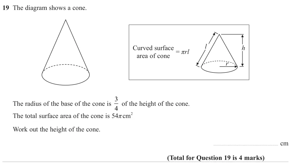 November 2024 Paper 3H, question 19: The diagram shows a cone. l Curved surface h area of cone = πrl r The radius of the base of the cone is 3 4 of the height of the cone. The total surface area of